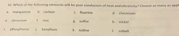 10. Which of the following elements will be poor conductors of heat and electricity? Choose as many as appl
a. manganese
b. carbon
c. fluorine
d. chromium
e. zirconium
f. zinc
g. sulfur
h. nickel
i. phosphorus
j. beryllium
k. iodine
I. cobalt