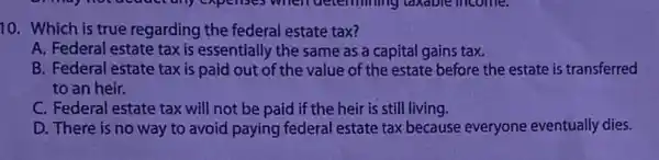 10. Which is true regarding the federal estate tax?
A. Federal estate tax is essentially the same as a capital gains tax.
B. Federal estate tax is paid out of the value of the estate before the estate is transferred
to an heir.
C. Federal estate tax will not be paid if the heir is still living.
D. There is no way to avoid paying federal estate tax because everyone eventually dies.