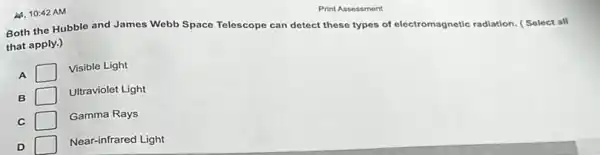 A. 10:42 AM
Both the Hubble and James Webb Space Telescope can detect these types of electromagnetic radiation.Select all
that apply.)
A
Visible Light
B
Ultraviolet Light
C
Gamma Rays
D
Near-infrared Light
Print Assessment