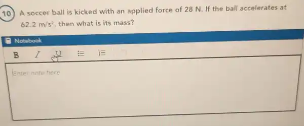 10
A soccer ball is kicked with an applied force of 28 N. If the ball accelerates at
62.2m/s^2 then what is its mass?
Notebook
square 
completely
B I ou E E