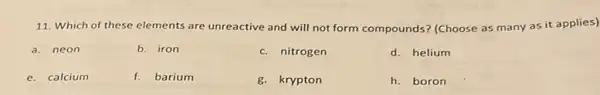 11. Which of these elements are unreactive and will not form compounds? (Choose as many as it applies)
a. neon
b. iron
c. nitrogen
d. helium
e. calcium
f. barium
g. krypton
h. boron