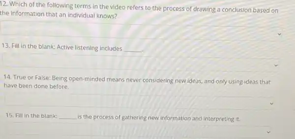 12. Which of the following terms in the video refers to the process of drawing a conclusion based on
the information that an individual knows?
square 
13. Fill in the blank: Active listening includes __
square 
14. True or False:Being open-minded means never considering new ideas, and only using ideas that
have been done before.
square 
15. Fill in the blank: __ is the process of gathering new information and interpreting it.