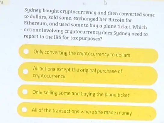 13
Sydney bought cryptocurrency and then converted some
to dollars, sold some her Bitcoin for
Ethereum, and used some to buy a plane ticket. Which
actions involving cryptocurrency does Sydney need to
report to the IRS for tax purposes?
Only converting the cryptocurrency to dollars
All actions except the original purchase of
cryptocurrency
Only selling some and buying the plane ticket
All of the transactions where she made money