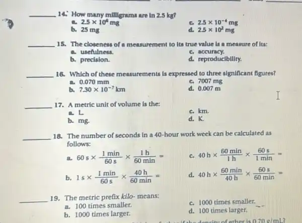 __ 14. How many millignams are in 2.5 kg?
a 2.5times 10^5mg
2.5times 10^-4mg
b. 25 mg
2.5times 10^2mg
__ 15. The closeness of a measurement to its true value is a measure of its:
a. usefulness.
c. accuracy.
b. precision.
d. reproducfbility.
__ 16. Which of these measurements ents is expressed to three significant figures?
a 0.070mm
c. 7007 mg
b. 7.30times 10^-7km
d. 0.007 m
__ 17. A metric unit of volume is the:
c. km.
a.L
b. mg.
d. K.
__ 18. The number of seconds in a 40-hour work week can be calculated as
follows:
a 60stimes (1min)/(60s)times (1h)/(60min)=
c. 40htimes (60min)/(1h)times (60s)/(1min)=
b 1stimes (1min)/(60s)times (40h)/(60min)=
d. 40htimes (60min)/(40h)times (60s)/(60min)=
__ 19. The metric prefix kilo-means:
c. 1000 times smaller.
a. 100 times smaller.
b. 1000 times larger.
d. 100 times larger.