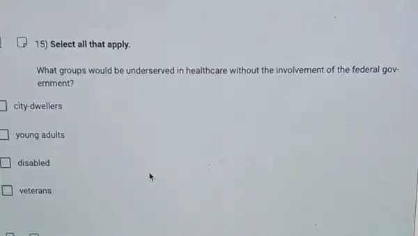 15) Select all that apply.
What groups would be underserved in healthcare without the involvement of the federal gov-
ernment?
city-dwellers
young adults
disabled
veterans