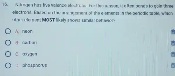 16. Nitrogen has five valence electrons For this reason, it often bonds to gain three
electrons. Based on the arrangement of the elements in the periodic table, which
other element MOST likely shows similar behavior?
A. neon
B. carbon
C. oxygen
D. phosphorus