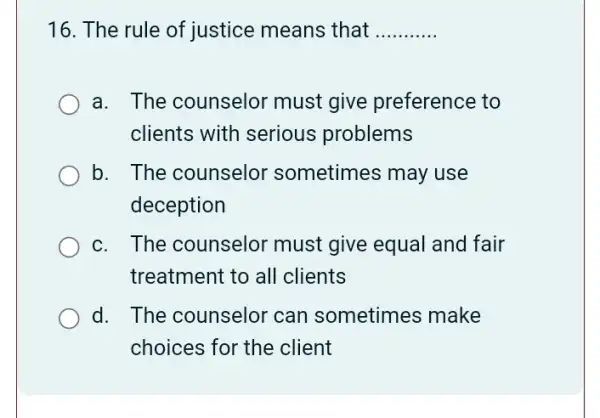 16. The rule of justice means that __
a. The counselor must give preference to
clients with serious problems
b. The counselor sometimes may use
deception
c. The counselor must give equal and fair
treatment to all clients
d. The counselor can sometimes ; make
choices for the client