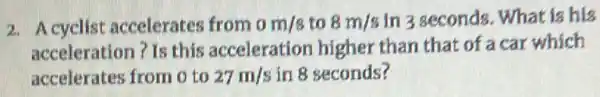 2. Acyclist accelerates from 0m/s to 8m/s In 3 seconds. What is his
acceleration? Is this acceleration higher than that of a car which
accelerates from o to 27m/s in 8 seconds?