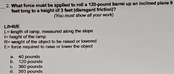 __
2. What force must be applied to roll a 120-pound barrel up an inclined plane 9
feetlong to a height of 3 feet (disregard friction)?
(You must show all your work).
LIRRE
L=length of ramp, measured along the slope
I=height of the ramp
R=weight of the object to be raised or lowere
E-force required to raise or lower the object
a. 40 pounds
b. 120 pounds
c. 360 pounds
d. 393 pounds