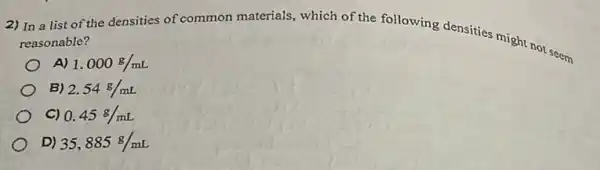 2) In a list of the densities of common materials, which of the following densities might nor seem reasonable?
A) 1.000g/mL
B) 2.54g/mL
C) 0.45g/mL
D) 35,885g/mL