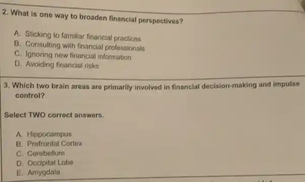 2. What is one way to broaden financial perspectives?
A. Sticking to familiar financial practices
B. Consulting with financial professionals
C. Ignoring new financial information
D. Avoiding financial risks
3. Which two brain areas are primarily involved in financial decision-making and impulse
control?
Select TWO correct answers.
A. Hippocampus
B. Prefrontal Cortex
C. Cerebellum
D. Occipital Lobe
E. Amygdala