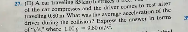 27. (II) A car traveling 85km/h strikes a tree. I
zuo
of the car compresses and the driver comes to rest after
traveling 0.80 m .What was the average acceleration of the
driver during the collision? Express the answer in terms
of "g's," where 1.00g=9.80m/s^2
3