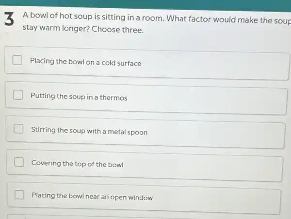 3 A bowl of hot soup is sitting in a room. What factor would make the soup
stay warm longer?Choose three.
Placing the bowl on a cold surface
Putting the soup in a thermos
I Stirring the soup with a metal spoon
Covering the top of the bowl
Placing the bowl near an open window