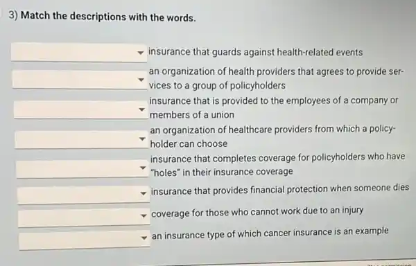 3) Match the descriptions with the words.
square  insurance that guards against health-related events
square 
vices to a group of policyholders
an organization of health providers that agrees to provide ser-
square 
members of a union
insurance that is provided to the employees of a company or
square  holder can choose
an organization of healthcare providers from which a policy-
square  "holes" in their insurance coverage
insurance that completes coverage for policyholders who have
square 
insurance that provides financial protection when someone dies
square 
coverage for those who cannot work due to an injury
square 
an insurance type of which cancer insurance is an example