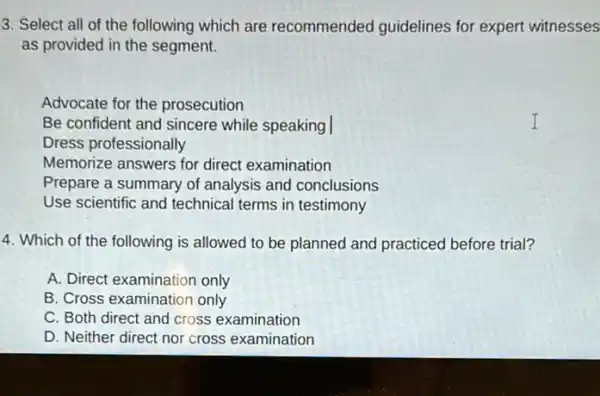 3. Select all of the following which are recommended guidelines for expert witnesses
as provided in the segment.
Advocate for the prosecution
Be confident and sincere while speaking
Dress professionally
Memorize answers for direct examination
Prepare a summary of analysis and conclusions
Use scientific and technical terms in testimony
4. Which of the following is allowed to be planned and practiced before trial?
A. Direct examination only
B. Cross examination only
C. Both direct and cross examination
D. Neither direct nor cross examination