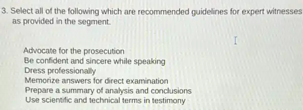 3. Select all of the following which are recommended guidelines for expert witnesses
as provided in the segment.
Advocate for the prosecution
Be confident and sincere while speaking
Dress professionally
Memorize answers for direct examination
Prepare a summary of analysis and conclusions
Use scientific and technical terms in testimony