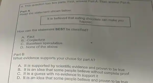 4. This question has two parts. First, answer Part A. Then answer Part B.
eart A
Read the statement shown below.
It is believed that eating chocolate can make you
happier.
How can the statement BEST be classified?
A Fact
B. Conjecture
c speculation
D. None of the above
Part B
What evidence supports your choice for part A?
A. It is supported by scientific evidence and proven to be true
B. It is an idea that some believe without complete proof
C. It is a guess with no evidence to support it
D. It is an idea that some people believe and proven to be true