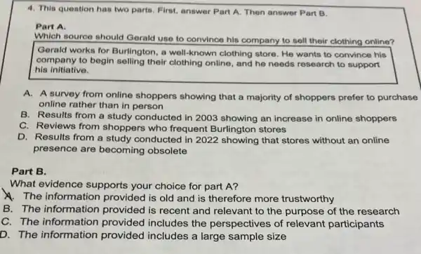 4. This question has two parts. First, answer Part A. Then answer Part B.
Part A.
Which source should Gerald use to convince his company to sell their clothing online?
Gerald works for Burlington, a well-known clothing store. He wants to convince his
company to begin selling their clothing online, and he needs research to support
his initiative.
A. A survey from online shoppers showing that a majority of shoppers prefer to purchase
online rather than in person
B. Results from a study conducted in 2003 showing an increase in online shoppers
C. Reviews from shoppers who frequent Burlington stores
D. Results from a study conducted in 2022 showing that stores without an online
presence are becoming obsolete
Part B.
What evidence supports your choice for part A?
A. The information provided is old and is therefore more trustworthy
B. The information provided is recent and relevant to the purpose of the research
C. The information provided includes the perspectives of relevant participants
D. The information provided includes a large sample size