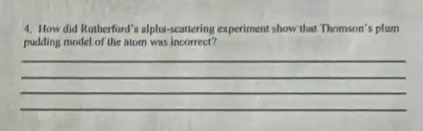 4. How did Rutherford's alpha-scattering experiment show that Thomson's plum
pudding model of the atom was incorrect?
__