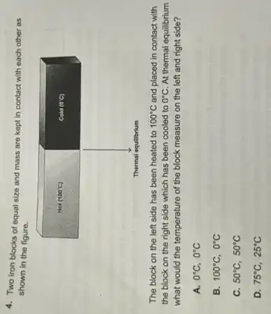 4. Two iron blocks of equal size and mass are kept in contact with each other as shown in the figure.
The block on the left side has been heated to 100^circ mathrm(C) and placed in contact with the block on the right side which has been cooled to 0^circ mathrm(C) . At thermal equilibrium what would the temperature of the block measure on the left and right side?
A. 0^circ mathrm(C), 0^circ mathrm(C) 
B. 100^circ mathrm(C), 0^circ mathrm(C) 
C. 50^circ mathrm(C), 50^circ mathrm(C) 
D. 75^circ mathrm(C), 25^circ mathrm(C)