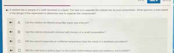 4x A student has a sample of a solid dissclved in a liquid. The task is to separate the mixture into its pure components What question is best asked
in the design of the experiment to determine how to separate the components?
A
Can the solution be fittered using filter paper and a funner?
B
Can the solid be physically removed with forceps cr a small manipulative?
C Will the scivent evaporate at a different temperature than the solute n a distillation procedure?
D will the sclid form a distinct layer on the bottom of the mixture when the mixture is not in motion?