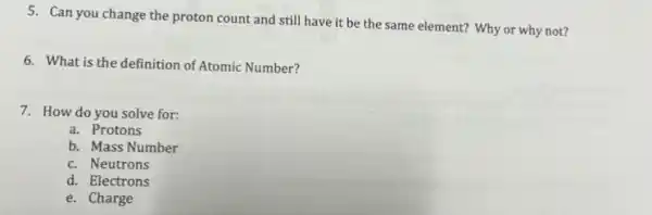 5. Can you change the proton count and still have it be the same element? Why or why not?
6. What is the definition of Atomic Number?
7. How do you solve for:
a. Protons
b. Mass Number
c. Neutrons
d. Electrons
e. Charge