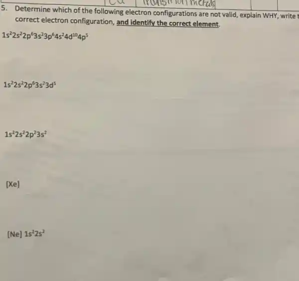 5. Determine which of the following electron configurations are not valid , explain WHY, write
correct electron configuration, and identify the correct element.
1s^22s^22p^63s^23p^64s^24d^104p^5
1s^22s^22p^63s^23d^5
1s^22s^22p^23s^2
[xe]
[Ne]1s^22s^2