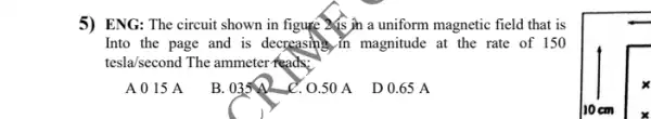 5) ENG: The circuit shown in figure Xis jh a uniform magnetic field that is
Into the page and is decreasing in magnitude at the rate of 150
tesla/second The ammeter feads:
A 0 15 A
B. 035A
C. 0.50 A D 0.65 A