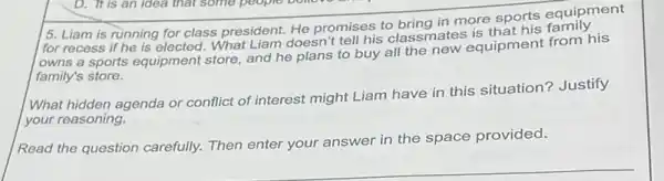 5. Liam is running for class president. He promises to bring in more sports equipment
for recess if he is elected What Liam doesn't tell his classmates
lowns a sports equipment store, and he plans to buy all the new equipment from his
family's store.
What hidden agenda or conflict of interest might Liam have in this situation? Justify
your reasoning.
Read the question carefully.Then enter your answer in the space provided.