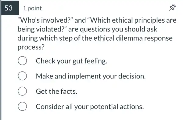 53 1 point
"Who's involved?" and "Which ethical principles are
being violated?" are questions you should ask
during which step of the ethical dilemme response
process?
Check your gut feeling.
Make and implement your decision.
Get the facts.
Consider all your potential actions.