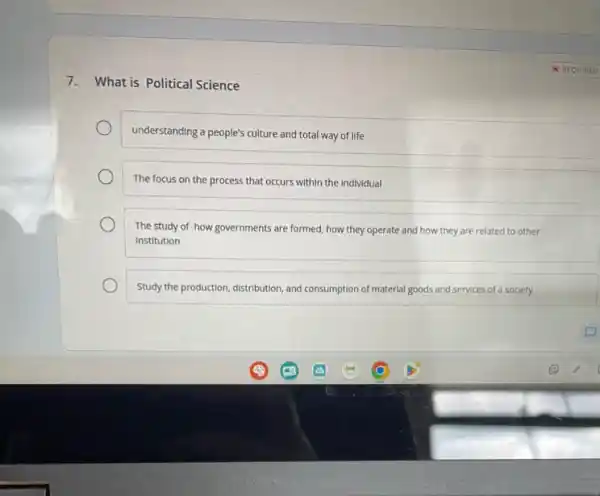 7. What is Political Science
understanding a people's culture and total way of life
The focus on the process that occurs within the individual
The study of how governments are formed, how they operate and how they are related to other
Institution
Study the production, distribution, and consumption of material goods and services of a society