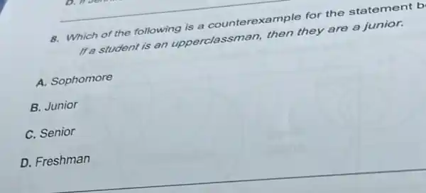 8. Which of the following is a counterexample for the statement b
If a student is an upperclassman,then they are a junior.
A. Sophomore
B. Junior
C. Senior
D. Freshman