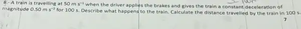 8.- A train is travelling at 50ms^-1
when the driver applies the brakes and gives the train a constant deceleration of
magnitude 0.50ms^-2
for 100 s. Describe what happens to the train Calculate the distance travelled by the train in 100 s.