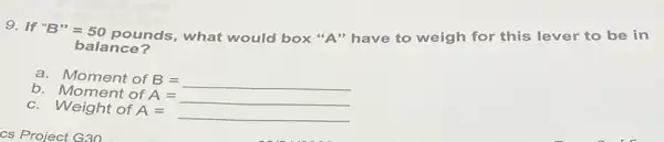 9. If "B"=50
pounds, what would box "A" have to weigh for this lever to be in
balance?
a.
MomentofB=
b Moment of A=
A=
c. Weight of A=
A=