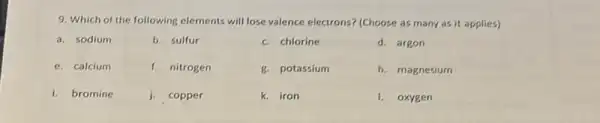 9. Which of the following elements will lose valence electrons? (Choose as many as it applies)
a. sodium
b. sulfur
c. chlorine
d. argon
e. calcium
f. nitrogen
g. potassium
h. magnesium
i. bromine
j. copper
k. iron
I. oxygen