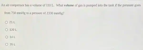 An air compressor has a volume of 110 L . What volume of gas is pumped into the tank if the pressure goes
from 750 mmHg to a pressure of 2330 mmHg?
21 L
120 L
14L
35 L