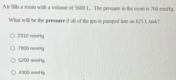 Air fills a room with a volume of 5600 L The pressure in the room is 760 mmHg.
What will be the pressure if all of the gas is pumped into an 825 L tank?
2310 mmHg
7800 mmHg
5200 mmHg
4300 mmHg