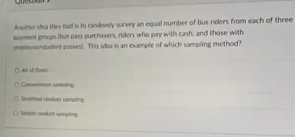 Another Idea they had is to randomly survey an equal number of bus riders from each of three
payment groups (bus pass purchasers, riders who pay with cash, and those with
employee/student passes). This idea is an example of which sampling method?
All of these
Conveninnce sampling
Stratitied random campling
Simple random sampling