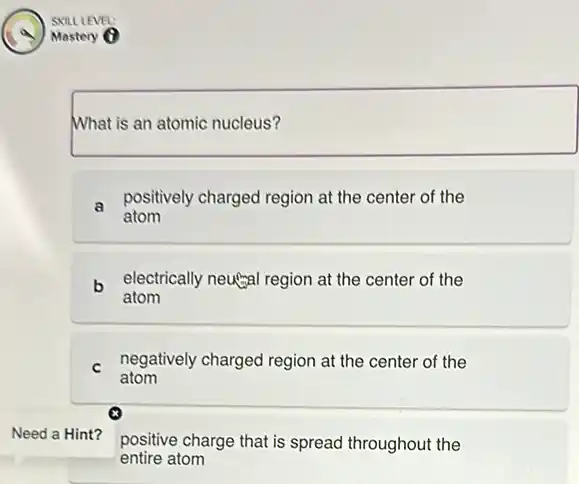 What is an atomic nucleus?
a
positively charged region at the center of the
atom
b electrically neugal region at the center of the
atom
C negatively charged region at the center of the
atom
x
Need a Hint?
positive charge that is spread throughout the
entire atom