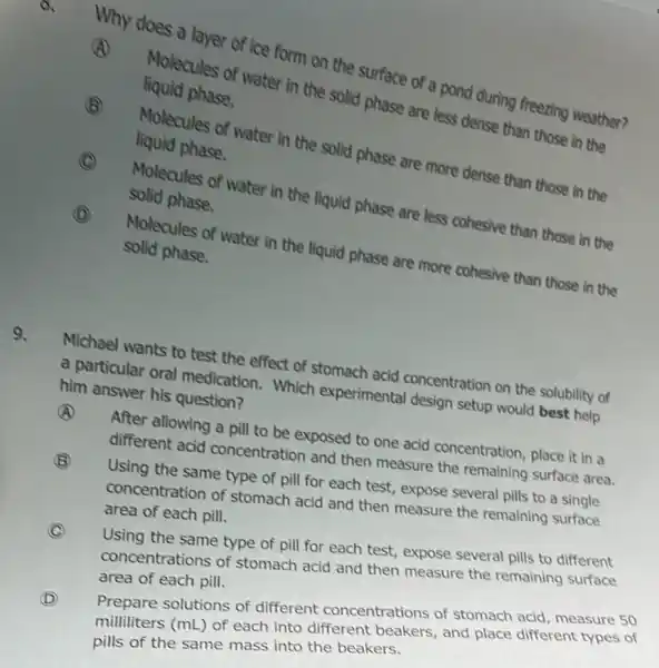 a
Why does a ules of ice form on the surface of a pond during freezing weather?
(A)
Molecules of water in the solid phase are less dense than those in the liquid phase.
B
Molecules of water in the solid phase are more dense than those in the liquid phase.
(C) C
Molecules of water in the liquid phase are less cohesive than those in the solid phase.
D
Molecules of water in the liquid phase are more cohesive than those in the solid phase.
9.
Michael wants to test the effect of stomach acid concentration on the solubility of
a particular oral medication. Which experimental design setup would best help him answer his question?
(A)
After allowing a pill to be exposed to one acid concentration , place it in a
different acid concentration and then measure the remaining surface area.
B
C
Using the same type of pill for each test, expose several pills to a single
concentration of stomach acid and then measure the remaining surface
area of each pill.
Using the same type of pill for each test, expose several pills to different
concentrations of stomach acid and then measure the remaining surface
area of each pill.
D
Prepare solutions of different concentrations of stomach acid measure 50
milliliters (mL) of each into different beakers, and place different types of
pills of the same mass into the beakers.
