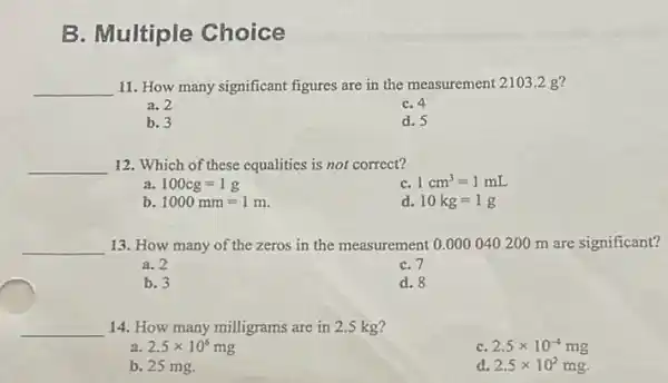 B. Multiple Choice
__ 11. How many significant figures are in the measurement 2103.2 g ?
a. 2
C. 4
b. 3
d. 5
__ 12. Which of these equalities is not correct?
a 100cg=1g
C. 1cm^3=1mL
b 1000mm=1m.
d. 10kg=1g
__ 13. How many of the zeros in the measurement 0.0000402200 m are significant?
a. 2
C. 7
b. 3
d. 8
__ 14. How many milligrams are in 2.5 kg
a 2.5times 10^6mg
C 2.5times 10^-4mg
b. 25 mg.
d 2.5times 10^2mg