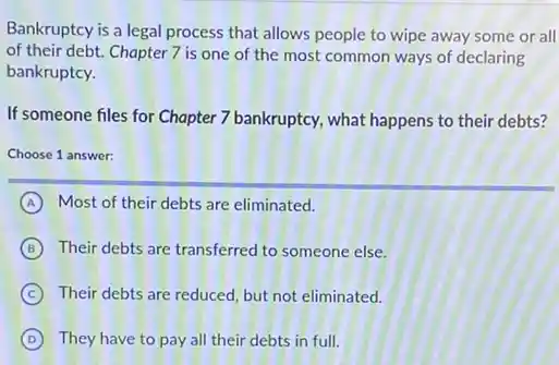 Bankruptcy is a legal process that allows people to wipe away some or all
of their debt. Chapter 7 is one of the most common ways of declaring
bankruptcy.
If someone files for Chapter 7 bankruptcy, what happens to their debts?
Choose 1 answer:
A Most of their debts are eliminated.
B Their debts are transferred to someone else.
C Their debts are reduced , but not eliminated.
D They have to pay all their debts in full.