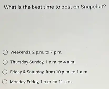 What is the best time to post on Snapchat?
Weekends, 2 p.m. to 7 p.m.
Thursday-Sunday, 1 a.m. to 4 a.m.
Friday & Saturday, from 10 p.m. to 1 a.m
Monday-Friday, 1 a.m. to 11 a.m.