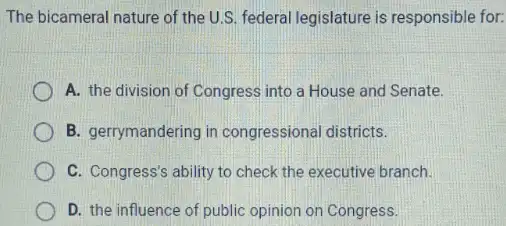 The bicameral nature of the U.S. federal legislature is responsible for:
A. the division of Congress into a House and Senate.
B. gerrymandering in congressional districts.
C. Congress's ability to check the executive branch.
D. the influence of public opinion on Congress.