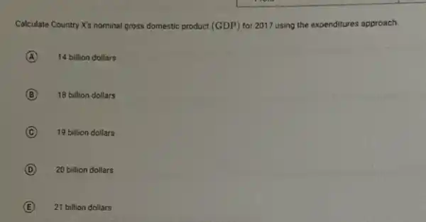 Calculate Country X's nominal gross domestic product (GDP)for 2017 using the expenditures approach.
A 14 billion dollars
B 18 billion dollars
C 19 billion dollars
D 20 billion dollars
E 21 billion dollars