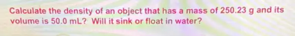 Calculate the density of an object that has a mass of 250.23 g and its
volume is 50.0 mL?Will it sink or float in water?