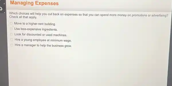 Which choices will help you cut back on expenses so that you can spend more money on promotions or advertising?
Check all that apply.
Move to a higher-rent building.
Use less-expensive ingredients.
Look for discounted or used machines.
Hire a young employee at minimum wage.
Hire a manager to help the business grow.