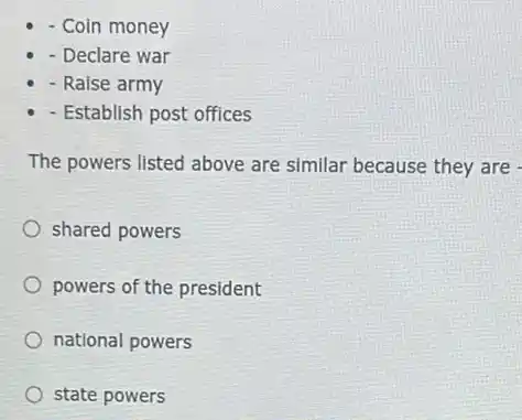 - Coin money
- Declare war
- Raise army
- Establish post offices
The powers listed above are similar because they are -
shared powers
powers of the president
national powers
state powers