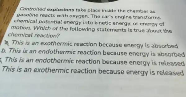 Controlled explosions take place inside the chamber as
gasoline reacts with oxygen. The car's engine transforms
chemical potential energy into kinetic energy, or energy of
motion. Which of the following statements is true about the
chemical reaction?
This is an exothermic reaction because energy is absorbed
b. This is an endothermic reaction because energy is absorbed
This is an endothermic reaction because energy is released
This is an exothermic reaction because energy is released