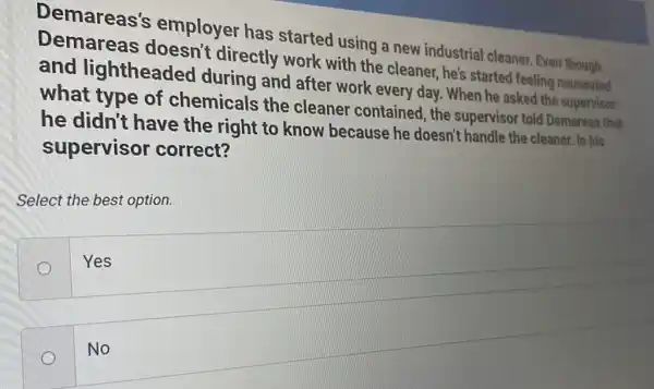 Demareas's employer has started using a new industrial cleaner. Even though
Demareas directly work with the cleaner, he's started feeling nauseated
and lightheaded during and after work every day . When he asked the supervisor
what type of chemicals the cleaner contained , the supervisor told Demareas that
he didn't have the right to know because he doesn't handle the cleaner. Is his
supervisor correct?
Select the best option.
Yes
No